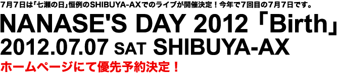 7月7日は「七瀬の日」恒例のSHIBUYA-AXでのライブが開催決定！今年で7回目の7月7日です。 NANASE'S DAY 2012 「Birth」 2012.07.07 SAT SHIBUYA-AX